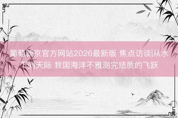 葡萄新京官方网站2026最新版 焦点访谈|从水下到天际 我国海洋不雅测完结质的飞跃