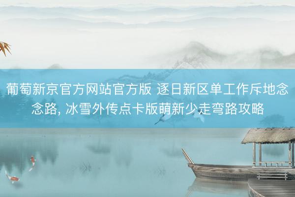 葡萄新京官方网站官方版 逐日新区单工作斥地念念路, 冰雪外传点卡版萌新少走弯路攻略