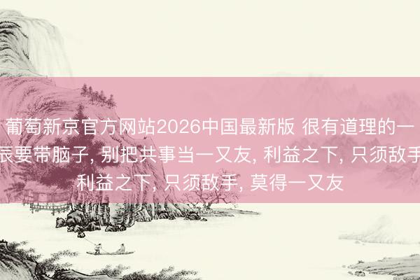 葡萄新京官方网站2026中国最新版 很有道理的一段话: 上班时辰要带脑子， 别把共事当一又友， 利益之下， 只须敌手， 莫得一又友
