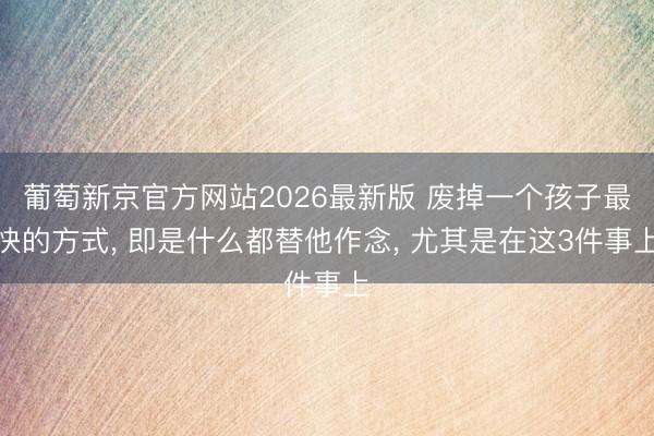 葡萄新京官方网站2026最新版 废掉一个孩子最快的方式， 即是什么都替他作念， 尤其是在这3件事上