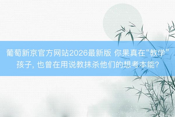 葡萄新京官方网站2026最新版 你果真在“教学”孩子， 也曾在用说教抹杀他们的想考本能?