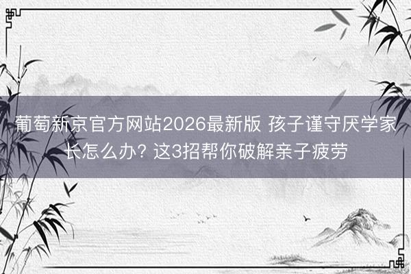 葡萄新京官方网站2026最新版 孩子谨守厌学家长怎么办? 这3招帮你破解亲子疲劳