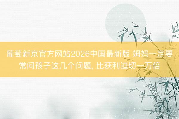 葡萄新京官方网站2026中国最新版 姆妈一定要常问孩子这几个问题， 比获利迫切一万倍