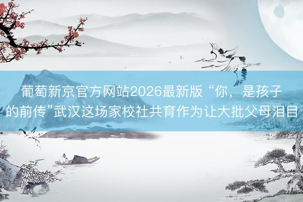 葡萄新京官方网站2026最新版 “你，是孩子的前传”武汉这场家校社共育作为让大批父母泪目