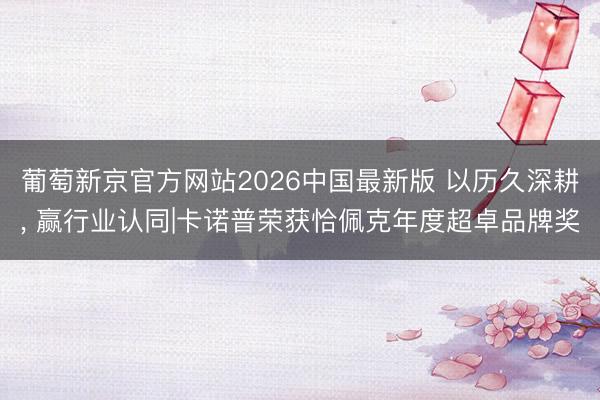 葡萄新京官方网站2026中国最新版 以历久深耕， 赢行业认同|卡诺普荣获恰佩克年度超卓品牌奖