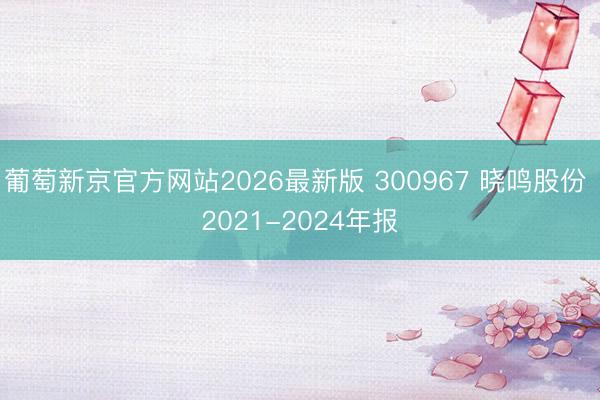 葡萄新京官方网站2026最新版 300967 晓鸣股份 2021-2024年报