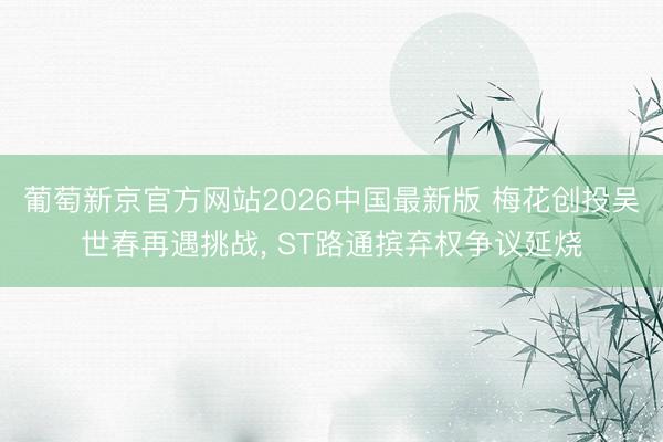 葡萄新京官方网站2026中国最新版 梅花创投吴世春再遇挑战， ST路通摈弃权争议延烧