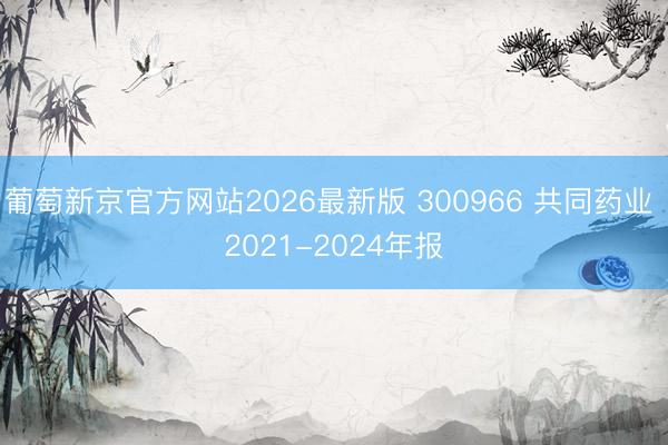 葡萄新京官方网站2026最新版 300966 共同药业 2021-2024年报