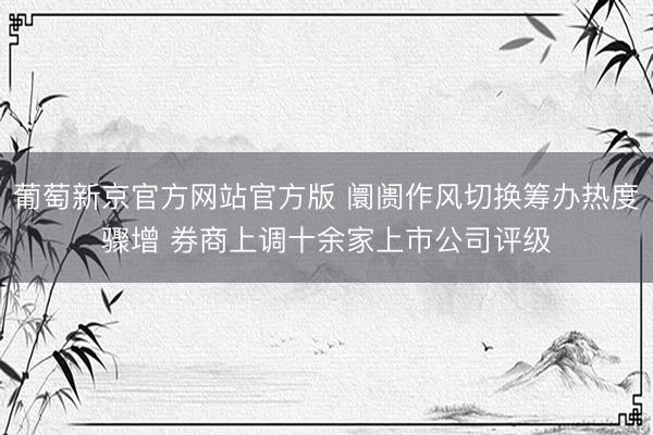 葡萄新京官方网站官方版 阛阓作风切换筹办热度骤增 券商上调十余家上市公司评级