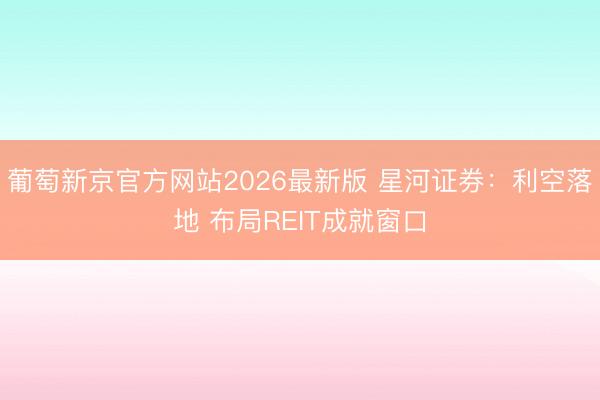葡萄新京官方网站2026最新版 星河证券:利空落地 布局REIT成就窗口