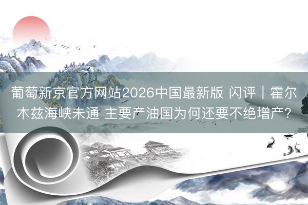 葡萄新京官方网站2026中国最新版 闪评｜霍尔木兹海峡未通 主要产油国为何还要不绝增产？