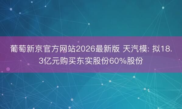 葡萄新京官方网站2026最新版 天汽模: 拟18.3亿元购买东实股份60%股份