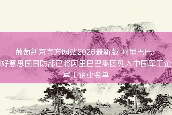 葡萄新京官方网站2026最新版 阿里巴巴: 驻守到好意思国国防部已将阿里巴巴集团列入中国军工企业名单