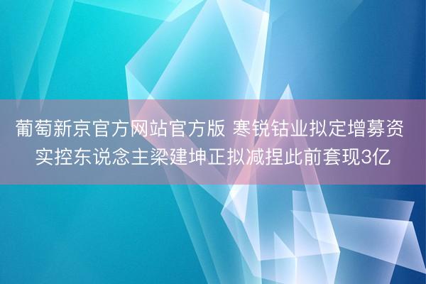 葡萄新京官方网站官方版 寒锐钴业拟定增募资 实控东说念主梁建坤正拟减捏此前套现3亿