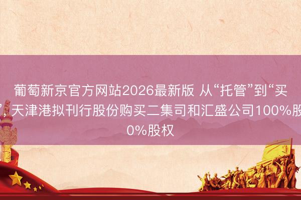 葡萄新京官方网站2026最新版 从“托管”到“买断”， 天津港拟刊行股份购买二集司和汇盛公司100%股权
