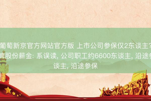 葡萄新京官方网站官方版 上市公司参保仅2东谈主? 重啤股份薪金: 系误读， 公司职工约6600东谈主， 沿途参保