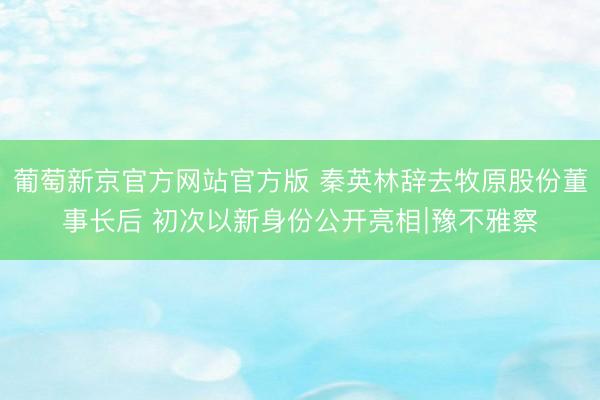 葡萄新京官方网站官方版 秦英林辞去牧原股份董事长后 初次以新身份公开亮相∣豫不雅察