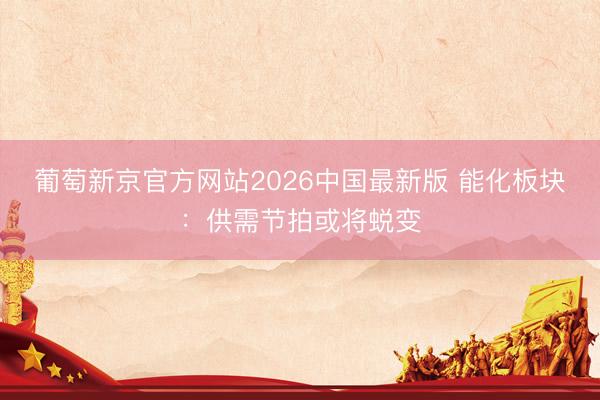 葡萄新京官方网站2026中国最新版 能化板块:供需节拍或将蜕变