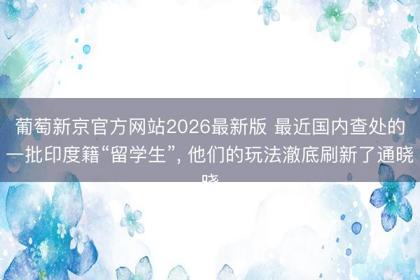 葡萄新京官方网站2026最新版 最近国内查处的一批印度籍“留学生”， 他们的玩法澈底刷新了通晓