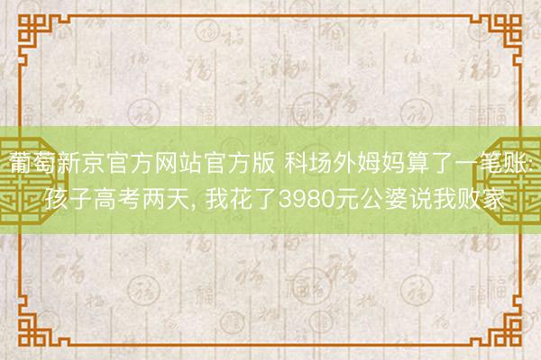 葡萄新京官方网站官方版 科场外姆妈算了一笔账: 孩子高考两天， 我花了3980元公婆说我败家