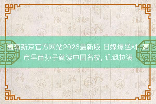 葡萄新京官方网站2026最新版 日媒爆猛料: 高市早苗孙子就读中国名校, 讥讽拉满