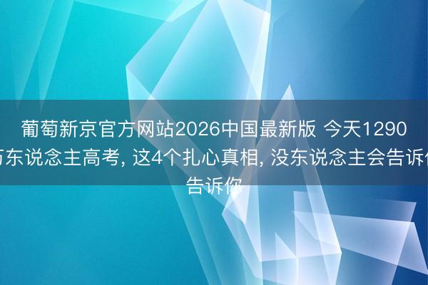 葡萄新京官方网站2026中国最新版 今天1290万东说念主高考， 这4个扎心真相， 没东说念主会告诉你