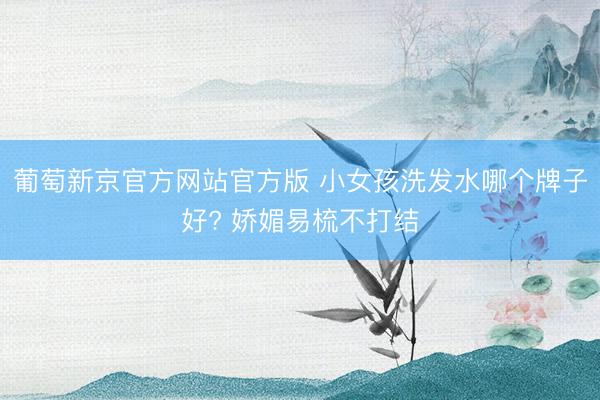 葡萄新京官方网站官方版 小女孩洗发水哪个牌子好? 娇媚易梳不打结