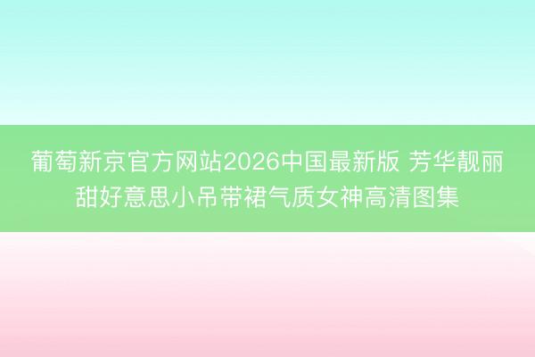 葡萄新京官方网站2026中国最新版 芳华靓丽甜好意思小吊带裙气质女神高清图集