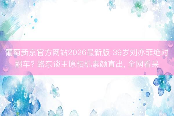 葡萄新京官方网站2026最新版 39岁刘亦菲绝对翻车? 路东谈主原相机素颜直出, 全网看呆