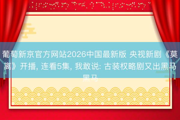 葡萄新京官方网站2026中国最新版 央视新剧《莫离》开播, 连看5集, 我敢说: 古装权略剧又出黑马