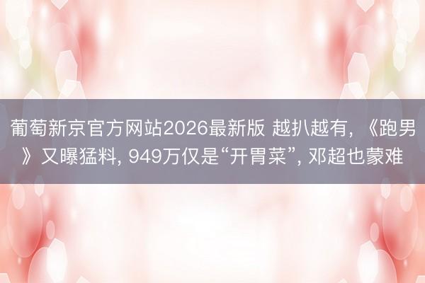 葡萄新京官方网站2026最新版 越扒越有， 《跑男》又曝猛料， 949万仅是“开胃菜”， 邓超也蒙难
