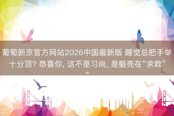 葡萄新京官方网站2026中国最新版 睡觉总把手举十分顶? 恭喜你, 这不是习尚, 是躯壳在“求救”