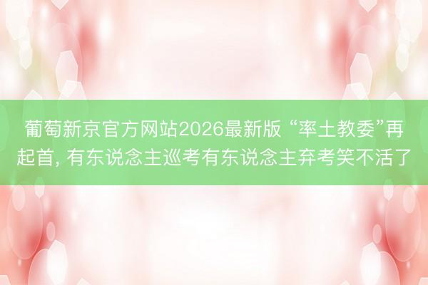葡萄新京官方网站2026最新版 “率土教委”再起首, 有东说念主巡考有东说念主弃考笑不活了