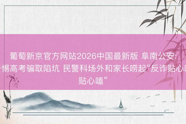 葡萄新京官方网站2026中国最新版 阜南公安: 警惕高考骗取陷坑 民警科场外和家长唠起“反诈贴心嗑”