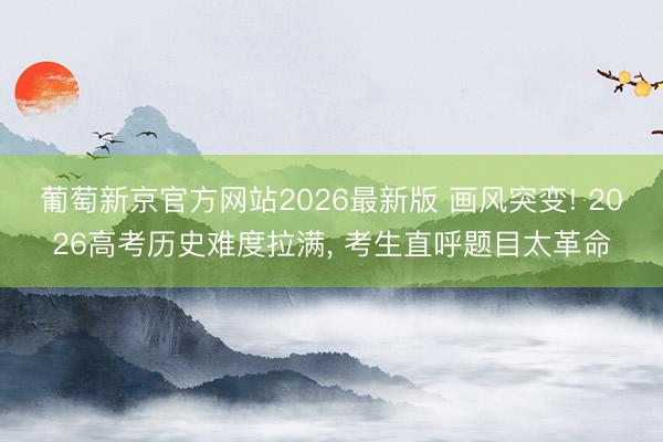 葡萄新京官方网站2026最新版 画风突变! 2026高考历史难度拉满， 考生直呼题目太革命