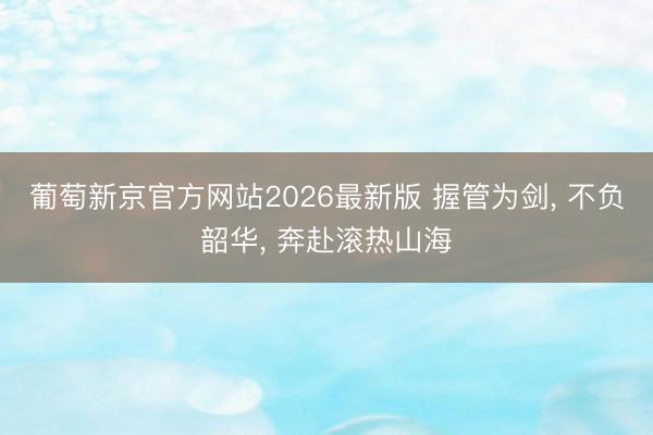 葡萄新京官方网站2026最新版 握管为剑， 不负韶华， 奔赴滚热山海