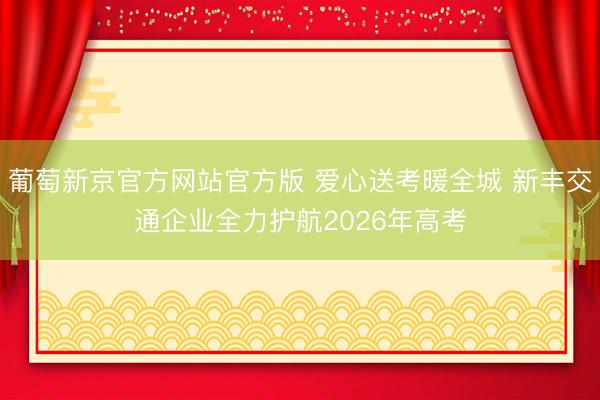 葡萄新京官方网站官方版 爱心送考暖全城 新丰交通企业全力护航2026年高考