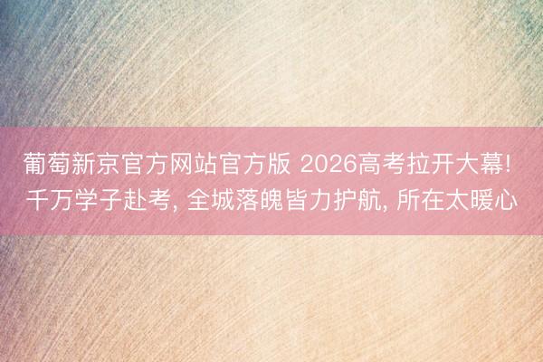 葡萄新京官方网站官方版 2026高考拉开大幕! 千万学子赴考， 全城落魄皆力护航， 所在太暖心