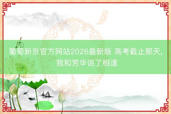 葡萄新京官方网站2026最新版 高考截止那天， 我和芳华说了相逢