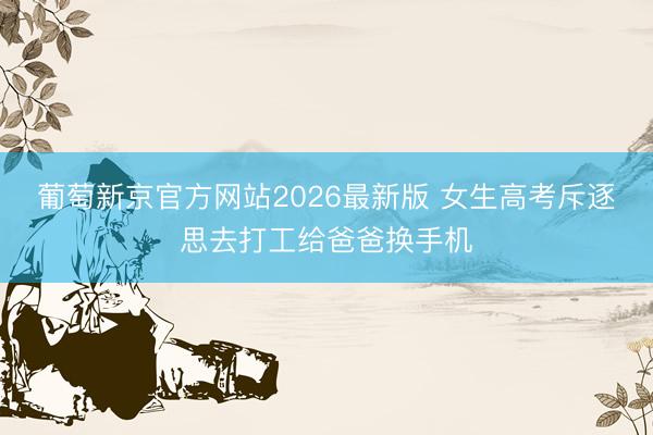 葡萄新京官方网站2026最新版 女生高考斥逐思去打工给爸爸换手机