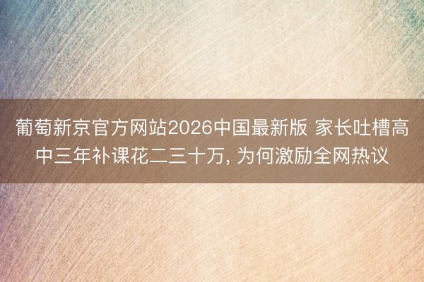 葡萄新京官方网站2026中国最新版 家长吐槽高中三年补课花二三十万， 为何激励全网热议