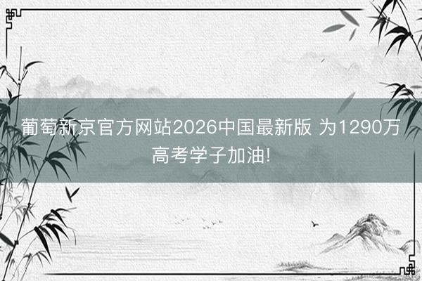 葡萄新京官方网站2026中国最新版 为1290万高考学子加油!