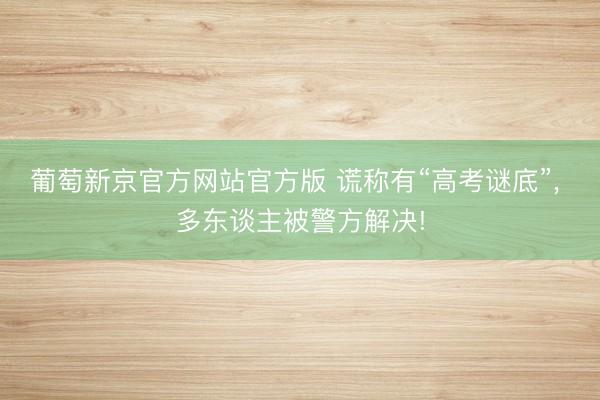 葡萄新京官方网站官方版 谎称有“高考谜底”, 多东谈主被警方解决!