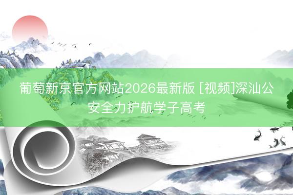 葡萄新京官方网站2026最新版 [视频]深汕公安全力护航学子高考