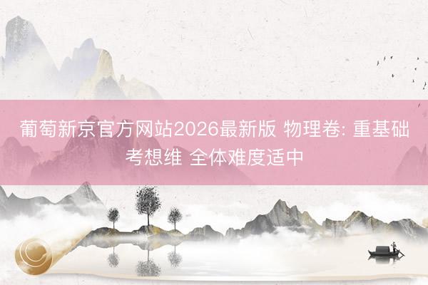葡萄新京官方网站2026最新版 物理卷: 重基础考想维 全体难度适中