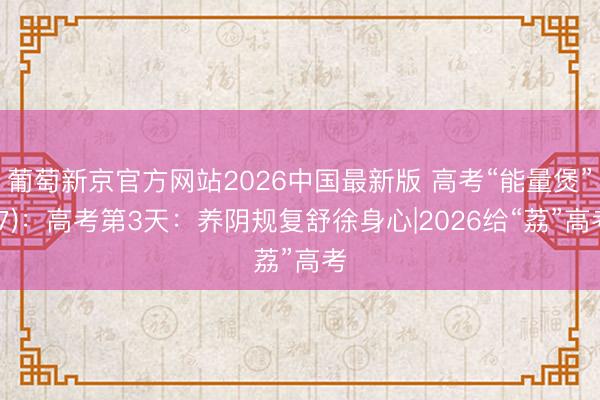 葡萄新京官方网站2026中国最新版 高考“能量煲”(7)：高考第3天：养阴规复舒徐身心|2026给“荔”高考