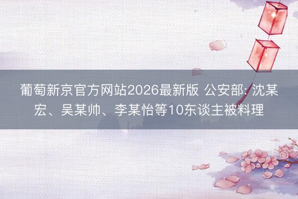 葡萄新京官方网站2026最新版 公安部: 沈某宏、吴某帅、李某怡等10东谈主被料理