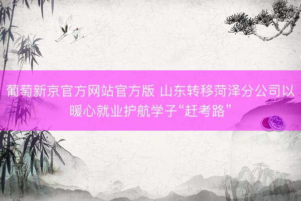 葡萄新京官方网站官方版 山东转移菏泽分公司以暖心就业护航学子“赶考路”