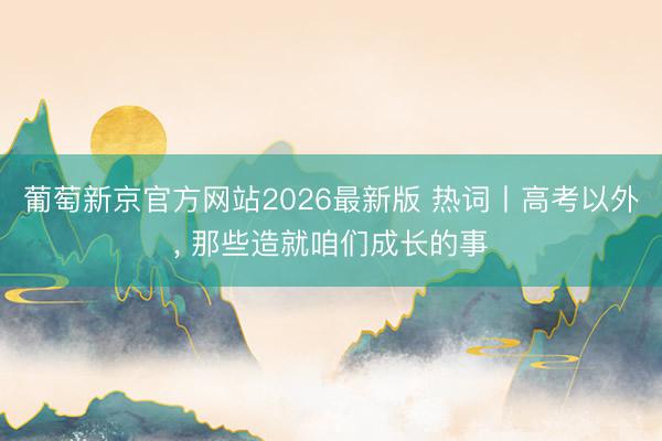 葡萄新京官方网站2026最新版 热词丨高考以外, 那些造就咱们成长的事