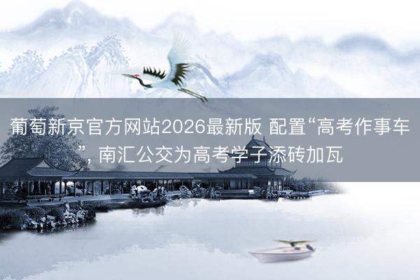葡萄新京官方网站2026最新版 配置“高考作事车”, 南汇公交为高考学子添砖加瓦